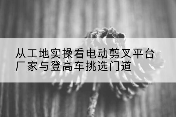 雷山电动剪叉升降平台厂家-从工地实操看电动剪叉平台厂家与登高车挑选门道