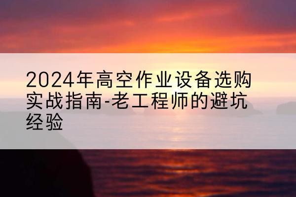 雷山高空作业升降机厂家推荐-2024年高空作业设备选购实战指南-老工程师的避坑经验