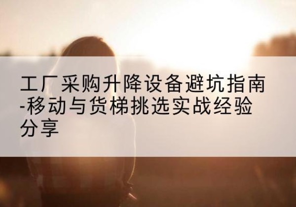 雷山移动式升降机怎么选-工厂采购升降设备避坑指南-移动与货梯挑选实战经验分享
