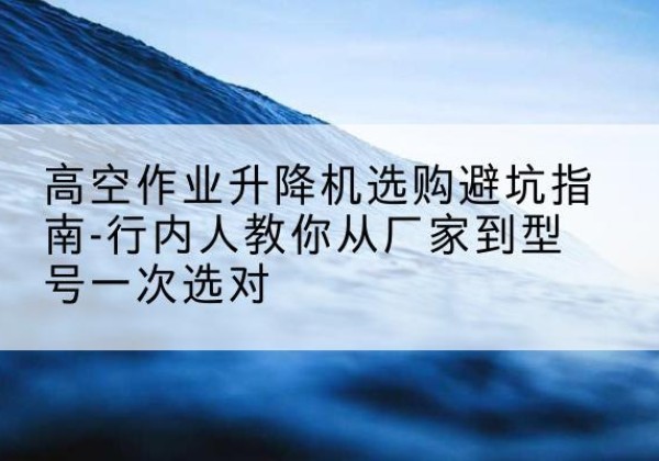 雷山升降平台厂家-高空作业升降机选购避坑指南-行内人教你从厂家到型号一次选对
