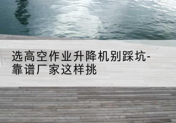 雷山剪叉式升降机厂家-选高空作业升降机别踩坑-靠谱厂家这样挑