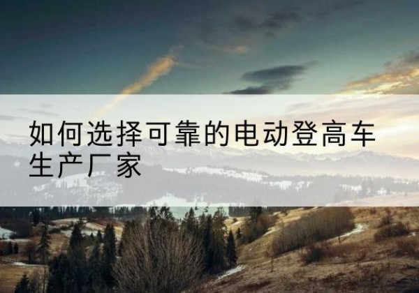 雷山电动登高车厂家-如何选择可靠的电动登高车生产厂家