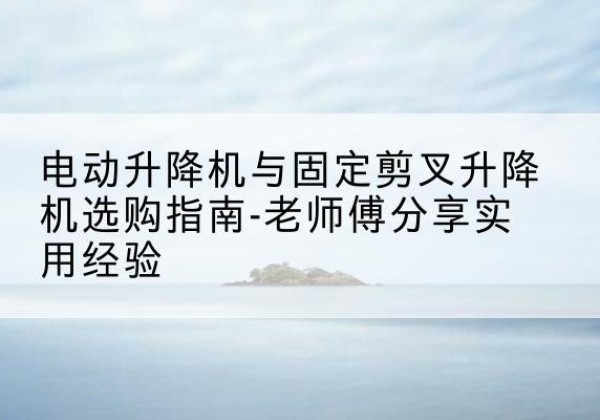 雷山电动升降机怎么选-电动升降机与固定剪叉升降机选购指南-老师傅分享实用经验