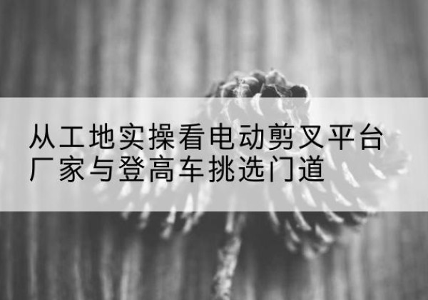 雷山电动剪叉升降平台厂家-从工地实操看电动剪叉平台厂家与登高车挑选门道