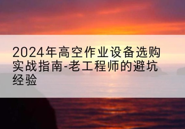 雷山高空作业升降机厂家推荐-2024年高空作业设备选购实战指南-老工程师的避坑经验