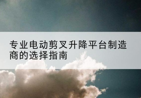 雷山电动剪叉升降平台厂家-专业电动剪叉升降平台制造商的选择指南